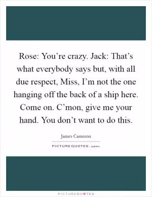 Rose: You’re crazy. Jack: That’s what everybody says but, with all due respect, Miss, I’m not the one hanging off the back of a ship here. Come on. C’mon, give me your hand. You don’t want to do this Picture Quote #1
