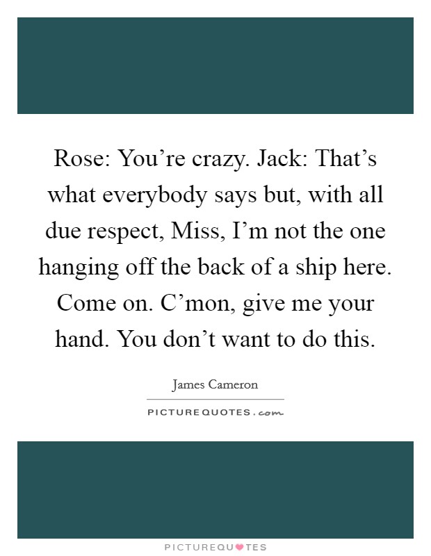 Rose: You're crazy. Jack: That's what everybody says but, with all due respect, Miss, I'm not the one hanging off the back of a ship here. Come on. C'mon, give me your hand. You don't want to do this Picture Quote #1