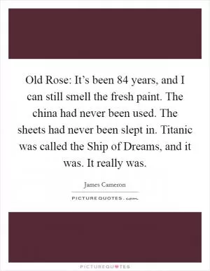 Old Rose: It’s been 84 years, and I can still smell the fresh paint. The china had never been used. The sheets had never been slept in. Titanic was called the Ship of Dreams, and it was. It really was Picture Quote #1