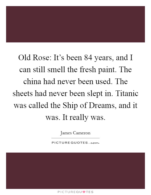 Old Rose: It's been 84 years, and I can still smell the fresh paint. The china had never been used. The sheets had never been slept in. Titanic was called the Ship of Dreams, and it was. It really was Picture Quote #1