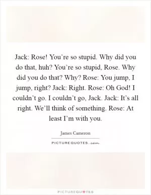 Jack: Rose! You’re so stupid. Why did you do that, huh? You’re so stupid, Rose. Why did you do that? Why? Rose: You jump, I jump, right? Jack: Right. Rose: Oh God! I couldn’t go. I couldn’t go, Jack. Jack: It’s all right. We’ll think of something. Rose: At least I’m with you Picture Quote #1