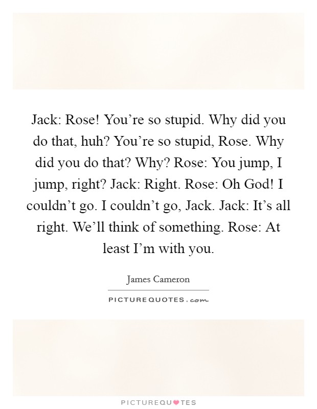 Jack: Rose! You're so stupid. Why did you do that, huh? You're so stupid, Rose. Why did you do that? Why? Rose: You jump, I jump, right? Jack: Right. Rose: Oh God! I couldn't go. I couldn't go, Jack. Jack: It's all right. We'll think of something. Rose: At least I'm with you Picture Quote #1