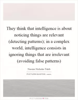 They think that intelligence is about noticing things are relevant (detecting patterns); in a complex world, intelligence consists in ignoring things that are irrelevant (avoiding false patterns) Picture Quote #1