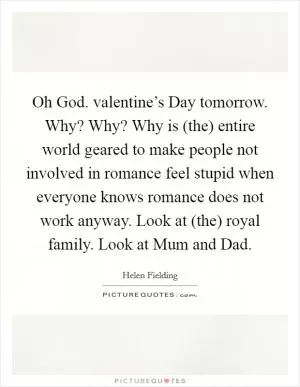 Oh God. valentine’s Day tomorrow. Why? Why? Why is (the) entire world geared to make people not involved in romance feel stupid when everyone knows romance does not work anyway. Look at (the) royal family. Look at Mum and Dad Picture Quote #1
