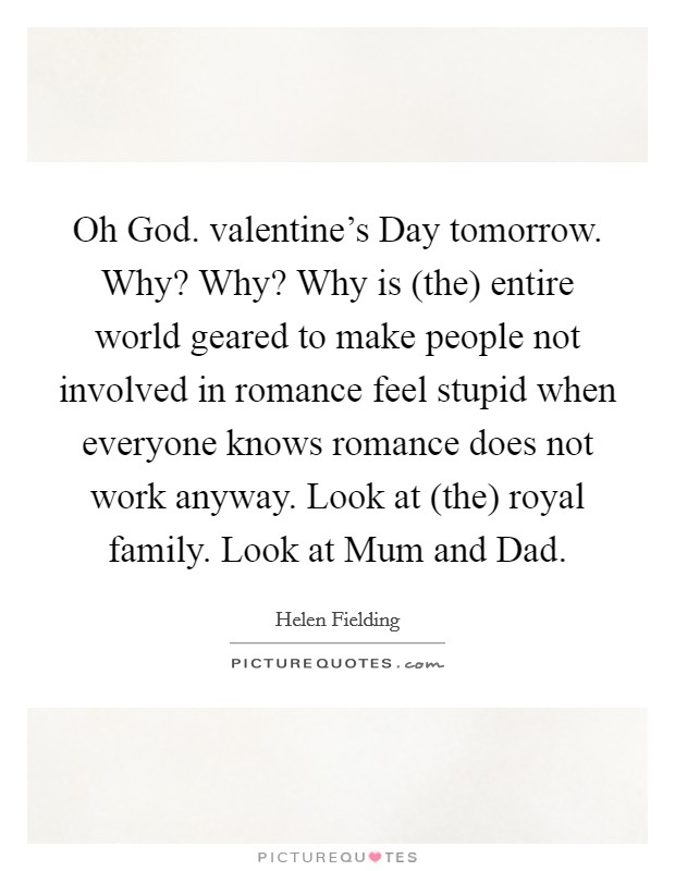 Oh God. valentine's Day tomorrow. Why? Why? Why is (the) entire world geared to make people not involved in romance feel stupid when everyone knows romance does not work anyway. Look at (the) royal family. Look at Mum and Dad Picture Quote #1