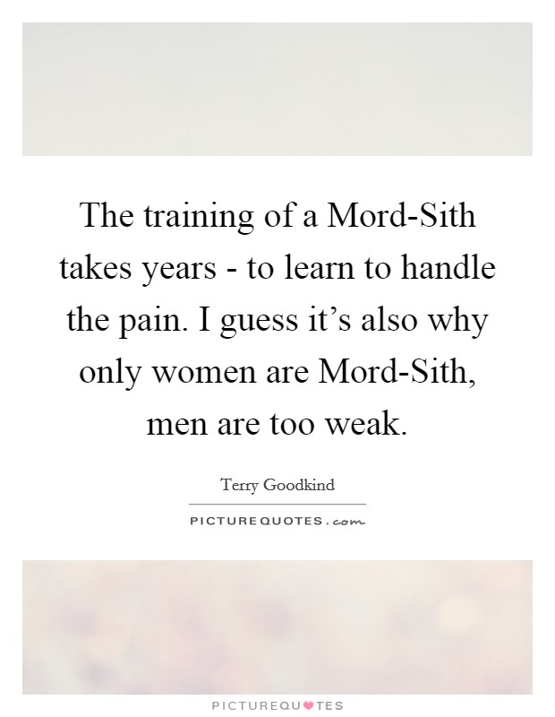 The training of a Mord-Sith takes years - to learn to handle the pain. I guess it's also why only women are Mord-Sith, men are too weak Picture Quote #1