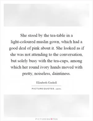 She stood by the tea-table in a light-coloured muslin gown, which had a good deal of pink about it. She looked as if she was not attending to the conversation, but solely busy with the tea-cups, among which her round ivory hands moved with pretty, noiseless, daintiness Picture Quote #1