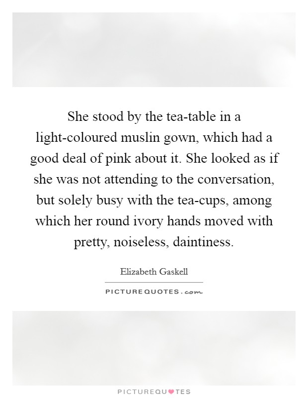 She stood by the tea-table in a light-coloured muslin gown, which had a good deal of pink about it. She looked as if she was not attending to the conversation, but solely busy with the tea-cups, among which her round ivory hands moved with pretty, noiseless, daintiness Picture Quote #1