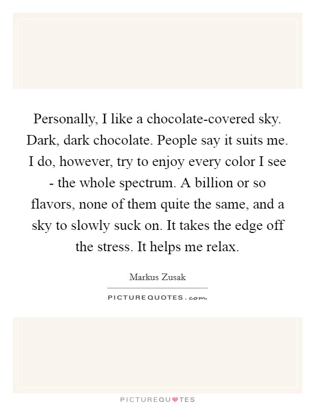 Personally, I like a chocolate-covered sky. Dark, dark chocolate. People say it suits me. I do, however, try to enjoy every color I see - the whole spectrum. A billion or so flavors, none of them quite the same, and a sky to slowly suck on. It takes the edge off the stress. It helps me relax Picture Quote #1