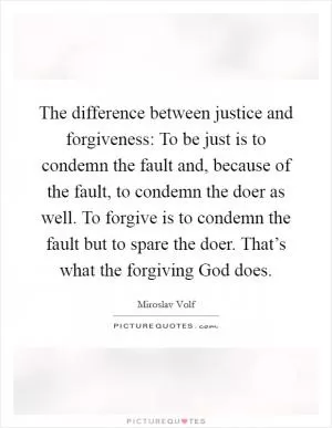The difference between justice and forgiveness: To be just is to condemn the fault and, because of the fault, to condemn the doer as well. To forgive is to condemn the fault but to spare the doer. That’s what the forgiving God does Picture Quote #1