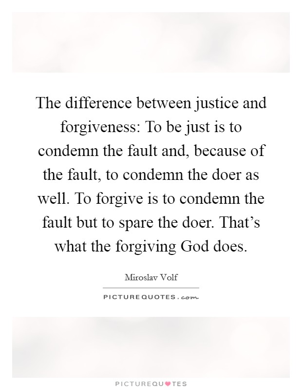 The difference between justice and forgiveness: To be just is to condemn the fault and, because of the fault, to condemn the doer as well. To forgive is to condemn the fault but to spare the doer. That's what the forgiving God does Picture Quote #1