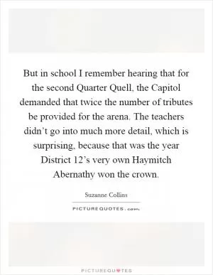 But in school I remember hearing that for the second Quarter Quell, the Capitol demanded that twice the number of tributes be provided for the arena. The teachers didn’t go into much more detail, which is surprising, because that was the year District 12’s very own Haymitch Abernathy won the crown Picture Quote #1