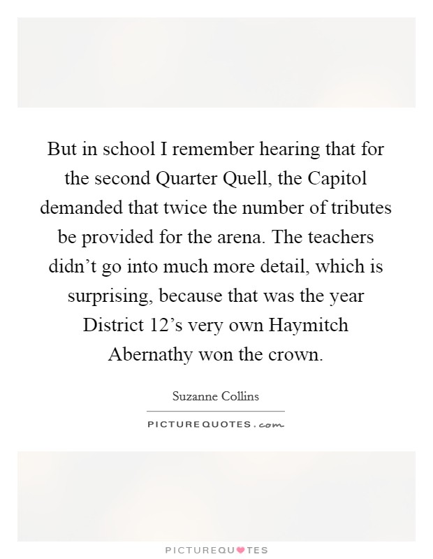 But in school I remember hearing that for the second Quarter Quell, the Capitol demanded that twice the number of tributes be provided for the arena. The teachers didn't go into much more detail, which is surprising, because that was the year District 12's very own Haymitch Abernathy won the crown Picture Quote #1
