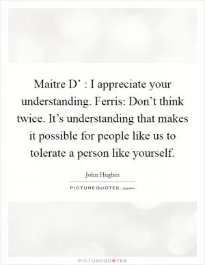 Maitre D’ : I appreciate your understanding. Ferris: Don’t think twice. It’s understanding that makes it possible for people like us to tolerate a person like yourself Picture Quote #1