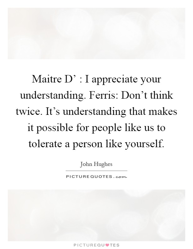 Maitre D' : I appreciate your understanding. Ferris: Don't think twice. It's understanding that makes it possible for people like us to tolerate a person like yourself Picture Quote #1