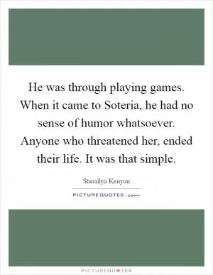 He was through playing games. When it came to Soteria, he had no sense of humor whatsoever. Anyone who threatened her, ended their life. It was that simple Picture Quote #1