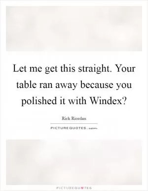 Let me get this straight. Your table ran away because you polished it with Windex? Picture Quote #1