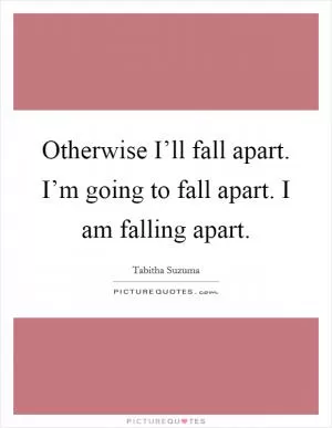 Otherwise I’ll fall apart. I’m going to fall apart. I am falling apart Picture Quote #1