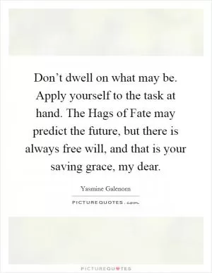 Don’t dwell on what may be. Apply yourself to the task at hand. The Hags of Fate may predict the future, but there is always free will, and that is your saving grace, my dear Picture Quote #1