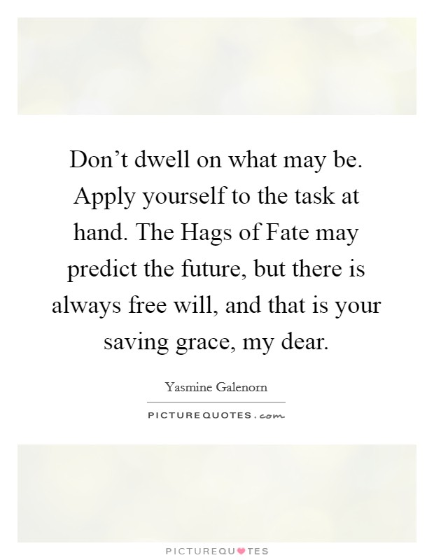 Don't dwell on what may be. Apply yourself to the task at hand. The Hags of Fate may predict the future, but there is always free will, and that is your saving grace, my dear Picture Quote #1