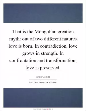 That is the Mongolian creation myth: out of two different natures love is born. In contradiction, love grows in strength. In confrontation and transformation, love is preserved Picture Quote #1