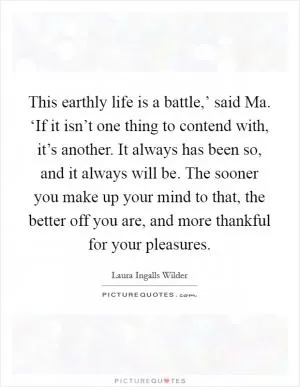This earthly life is a battle,’ said Ma. ‘If it isn’t one thing to contend with, it’s another. It always has been so, and it always will be. The sooner you make up your mind to that, the better off you are, and more thankful for your pleasures Picture Quote #1