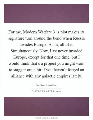 For me, Modern Warfare 3 ‘s plot makes its signature turn around the bend when Russia invades Europe. As in, all of it. Simultaneously. Now, I’ve never invaded Europe, except for that one time, but I would think that’s a project you might want to stagger out a bit if you haven’t forged an alliance with any galactic empires lately Picture Quote #1