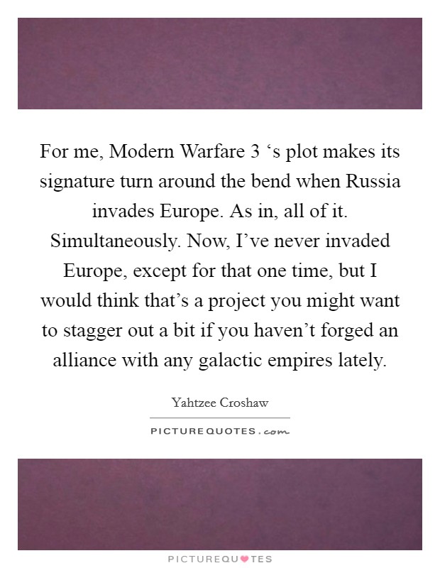For me, Modern Warfare 3 ‘s plot makes its signature turn around the bend when Russia invades Europe. As in, all of it. Simultaneously. Now, I've never invaded Europe, except for that one time, but I would think that's a project you might want to stagger out a bit if you haven't forged an alliance with any galactic empires lately Picture Quote #1