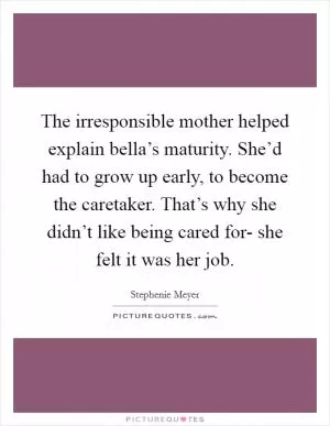 The irresponsible mother helped explain bella’s maturity. She’d had to grow up early, to become the caretaker. That’s why she didn’t like being cared for- she felt it was her job Picture Quote #1