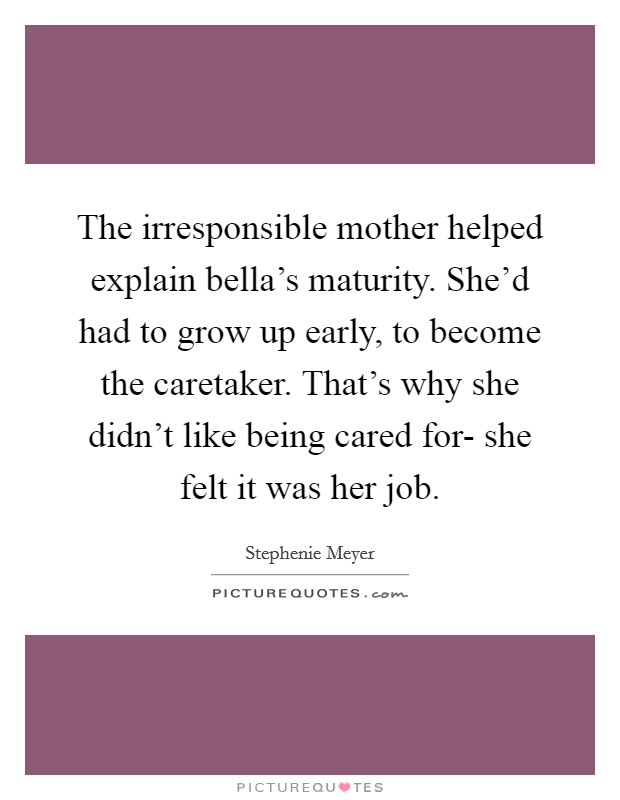 The irresponsible mother helped explain bella's maturity. She'd had to grow up early, to become the caretaker. That's why she didn't like being cared for- she felt it was her job Picture Quote #1