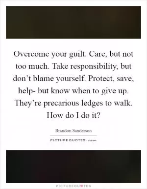 Overcome your guilt. Care, but not too much. Take responsibility, but don’t blame yourself. Protect, save, help- but know when to give up. They’re precarious ledges to walk. How do I do it? Picture Quote #1