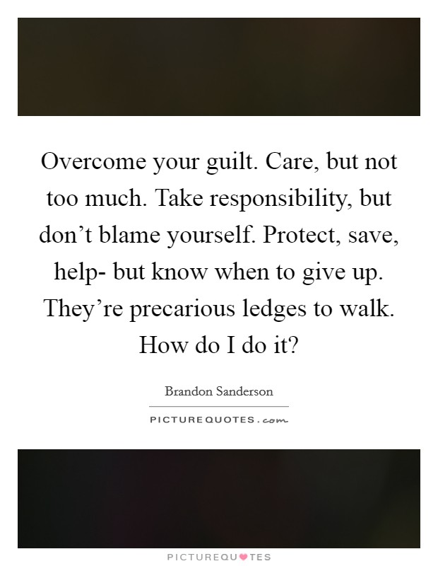 Overcome your guilt. Care, but not too much. Take responsibility, but don't blame yourself. Protect, save, help- but know when to give up. They're precarious ledges to walk. How do I do it? Picture Quote #1