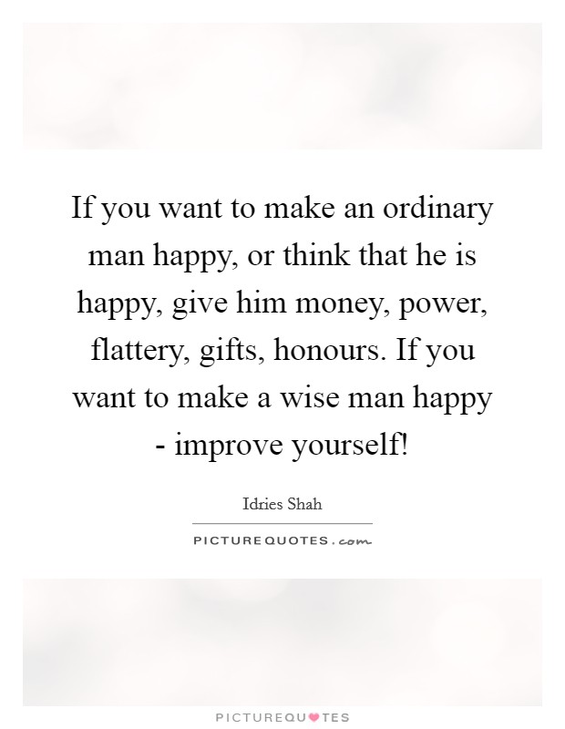 If you want to make an ordinary man happy, or think that he is happy, give him money, power, flattery, gifts, honours. If you want to make a wise man happy - improve yourself! Picture Quote #1
