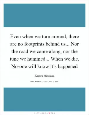 Even when we turn around, there are no footprints behind us... Nor the road we came along, nor the tune we hummed... When we die, No-one will know it’s happened Picture Quote #1