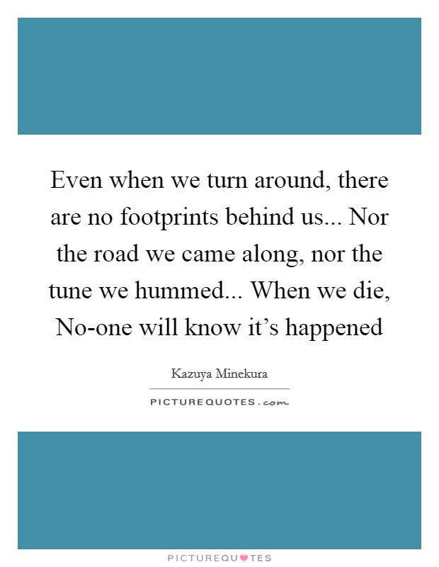 Even when we turn around, there are no footprints behind us... Nor the road we came along, nor the tune we hummed... When we die, No-one will know it's happened Picture Quote #1