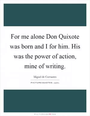 For me alone Don Quixote was born and I for him. His was the power of action, mine of writing Picture Quote #1