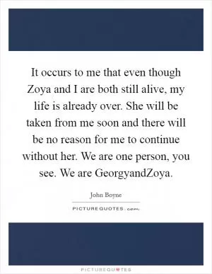 It occurs to me that even though Zoya and I are both still alive, my life is already over. She will be taken from me soon and there will be no reason for me to continue without her. We are one person, you see. We are GeorgyandZoya Picture Quote #1