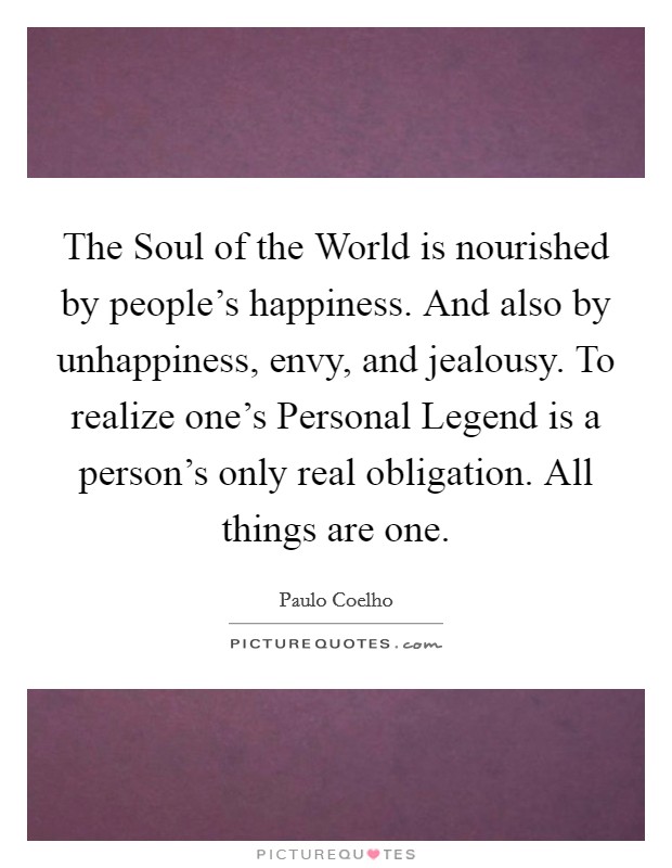 The Soul of the World is nourished by people’s happiness. And also by unhappiness, envy, and jealousy. To realize one’s Personal Legend is a person’s only real obligation. All things are one Picture Quote #1