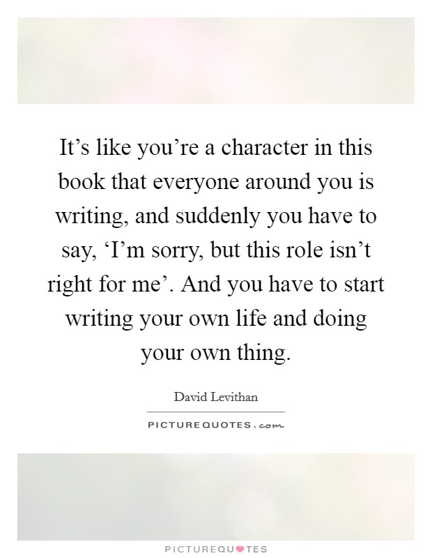 It's like you're a character in this book that everyone around you is writing, and suddenly you have to say, ‘I'm sorry, but this role isn't right for me'. And you have to start writing your own life and doing your own thing Picture Quote #1