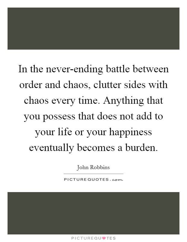 In the never-ending battle between order and chaos, clutter sides with chaos every time. Anything that you possess that does not add to your life or your happiness eventually becomes a burden Picture Quote #1