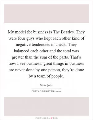 My model for business is The Beatles. They were four guys who kept each other kind of negative tendencies in check. They balanced each other and the total was greater than the sum of the parts. That’s how I see business: great things in business are never done by one person, they’re done by a team of people Picture Quote #1