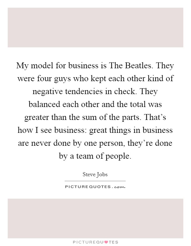 My model for business is The Beatles. They were four guys who kept each other kind of negative tendencies in check. They balanced each other and the total was greater than the sum of the parts. That's how I see business: great things in business are never done by one person, they're done by a team of people Picture Quote #1