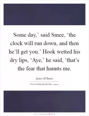 Some day,’ said Smee, ‘the clock will run down, and then he’ll get you.’ Hook wetted his dry lips, ‘Aye,’ he said, ‘that’s the fear that haunts me Picture Quote #1