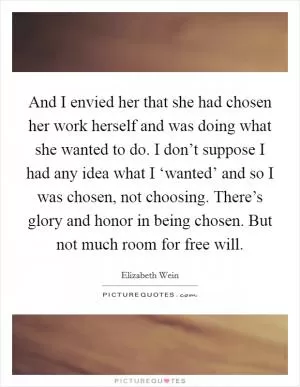 And I envied her that she had chosen her work herself and was doing what she wanted to do. I don’t suppose I had any idea what I ‘wanted’ and so I was chosen, not choosing. There’s glory and honor in being chosen. But not much room for free will Picture Quote #1