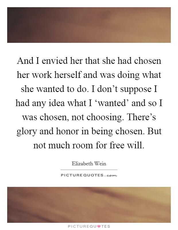 And I envied her that she had chosen her work herself and was doing what she wanted to do. I don't suppose I had any idea what I ‘wanted' and so I was chosen, not choosing. There's glory and honor in being chosen. But not much room for free will Picture Quote #1