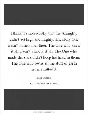 I think it’s noteworthy that the Almighty didn’t act high and mighty. The Holy One wasn’t holier-than-thou. The One who knew it all wasn’t a know-it-all. The One who made the stars didn’t keep his head in them. The One who owns all the stuff of earth never strutted it Picture Quote #1