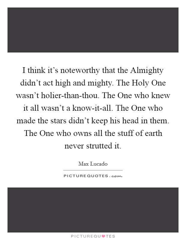I think it's noteworthy that the Almighty didn't act high and mighty. The Holy One wasn't holier-than-thou. The One who knew it all wasn't a know-it-all. The One who made the stars didn't keep his head in them. The One who owns all the stuff of earth never strutted it Picture Quote #1