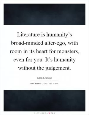 Literature is humanity’s broad-minded alter-ego, with room in its heart for monsters, even for you. It’s humanity without the judgement Picture Quote #1
