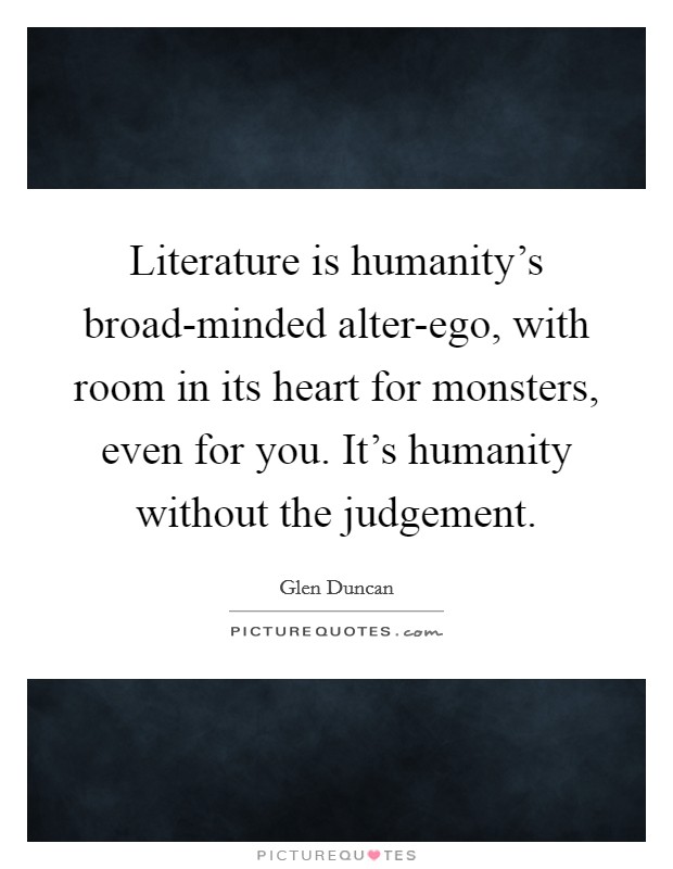 Literature is humanity's broad-minded alter-ego, with room in its heart for monsters, even for you. It's humanity without the judgement Picture Quote #1