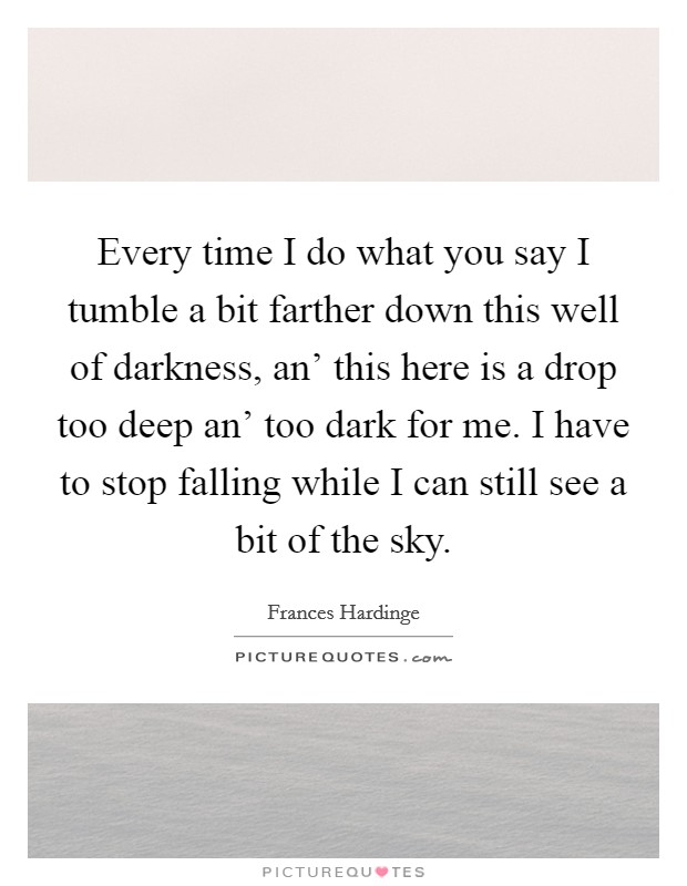 Every time I do what you say I tumble a bit farther down this well of darkness, an' this here is a drop too deep an' too dark for me. I have to stop falling while I can still see a bit of the sky Picture Quote #1